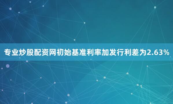专业炒股配资网初始基准利率加发行利差为2.63%