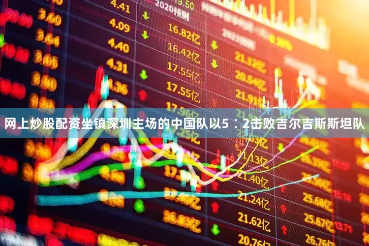 网上炒股配资坐镇深圳主场的中国队以5∶2击败吉尔吉斯斯坦队