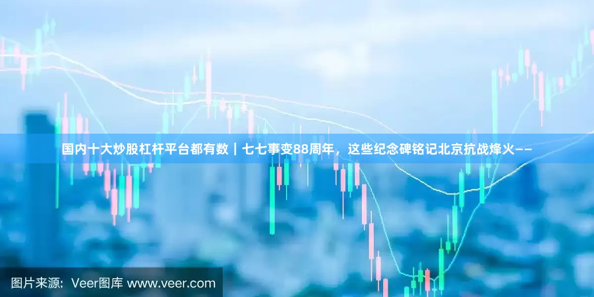 国内十大炒股杠杆平台都有数｜七七事变88周年，这些纪念碑铭记北京抗战烽火——