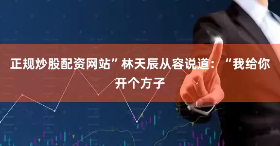 正规炒股配资网站”林天辰从容说道：“我给你开个方子