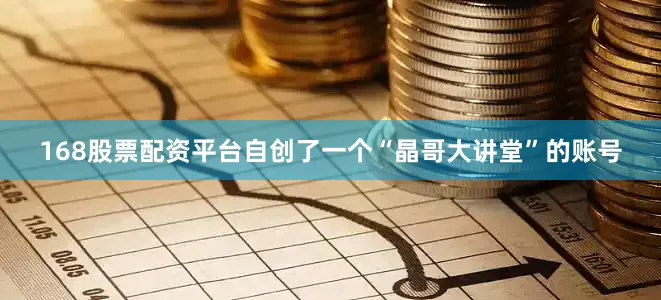 168股票配资平台自创了一个“晶哥大讲堂”的账号