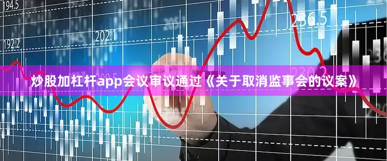 炒股加杠杆app会议审议通过《关于取消监事会的议案》