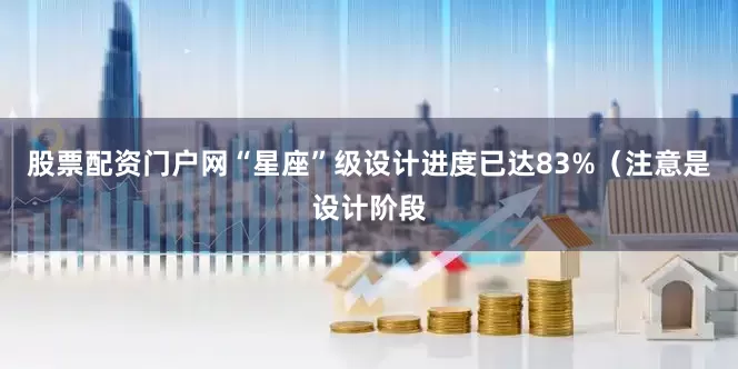股票配资门户网“星座”级设计进度已达83%（注意是设计阶段