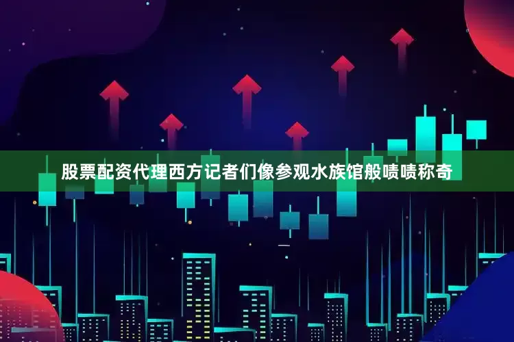 股票配资代理西方记者们像参观水族馆般啧啧称奇