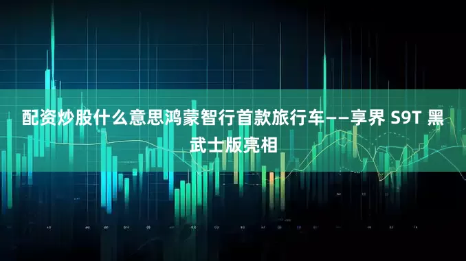 配资炒股什么意思鸿蒙智行首款旅行车——享界 S9T 黑武士版亮相