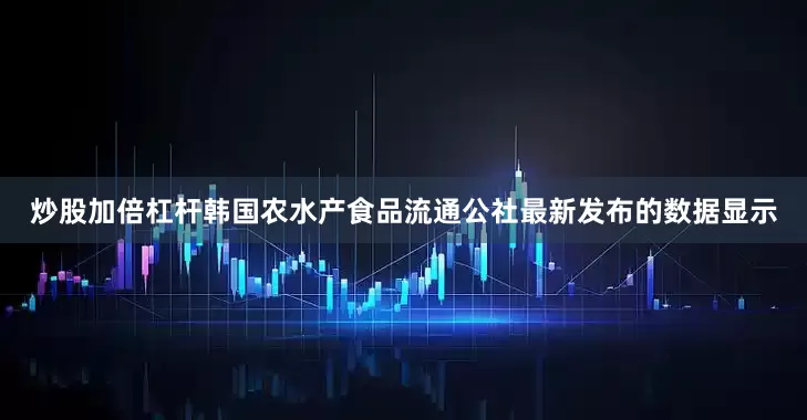 炒股加倍杠杆韩国农水产食品流通公社最新发布的数据显示