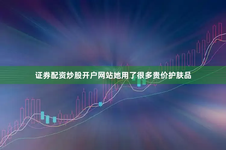 证券配资炒股开户网站她用了很多贵价护肤品
