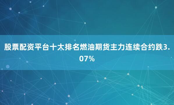 股票配资平台十大排名燃油期货主力连续合约跌3.07%