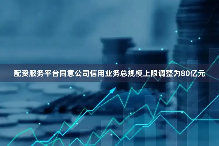 配资服务平台同意公司信用业务总规模上限调整为80亿元